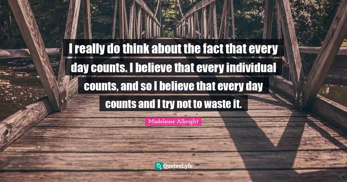 I really do think about the fact that every day counts. I believe that every individual counts, and so I believe that every day counts and I try not to waste it.