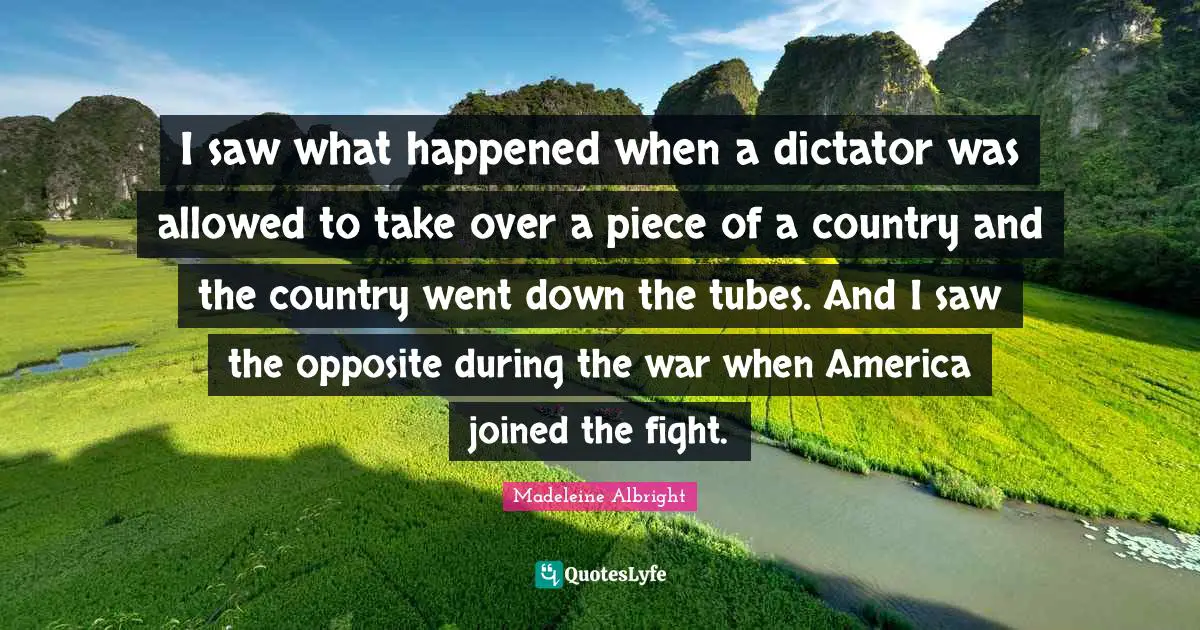 I saw what happened when a dictator was allowed to take over a piece of a country and the country went down the tubes. And I saw the opposite during the war when America joined the fight.