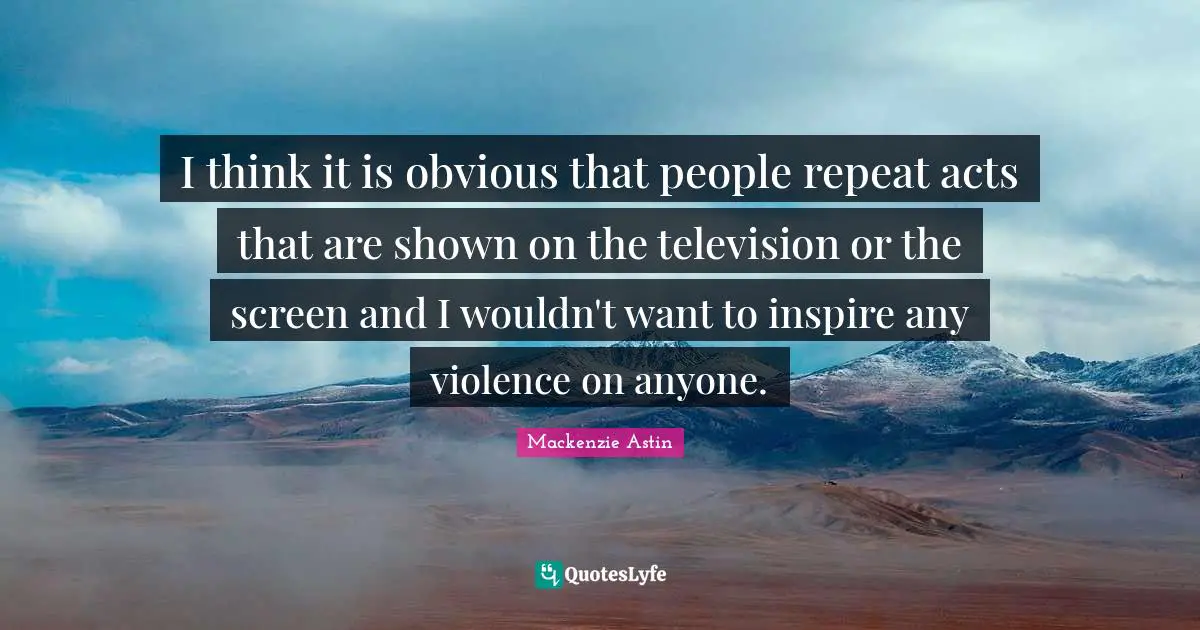I think it is obvious that people repeat acts that are shown on the television or the screen and I wouldn't want to inspire any violence on anyone.