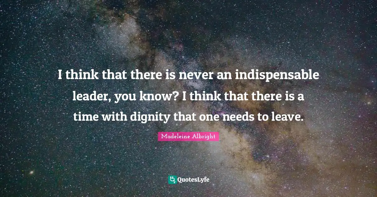 I think that there is never an indispensable leader, you know? I think that there is a time with dignity that one needs to leave.