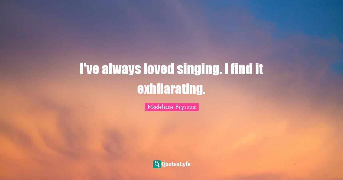 I've always loved singing. I find it exhilarating.