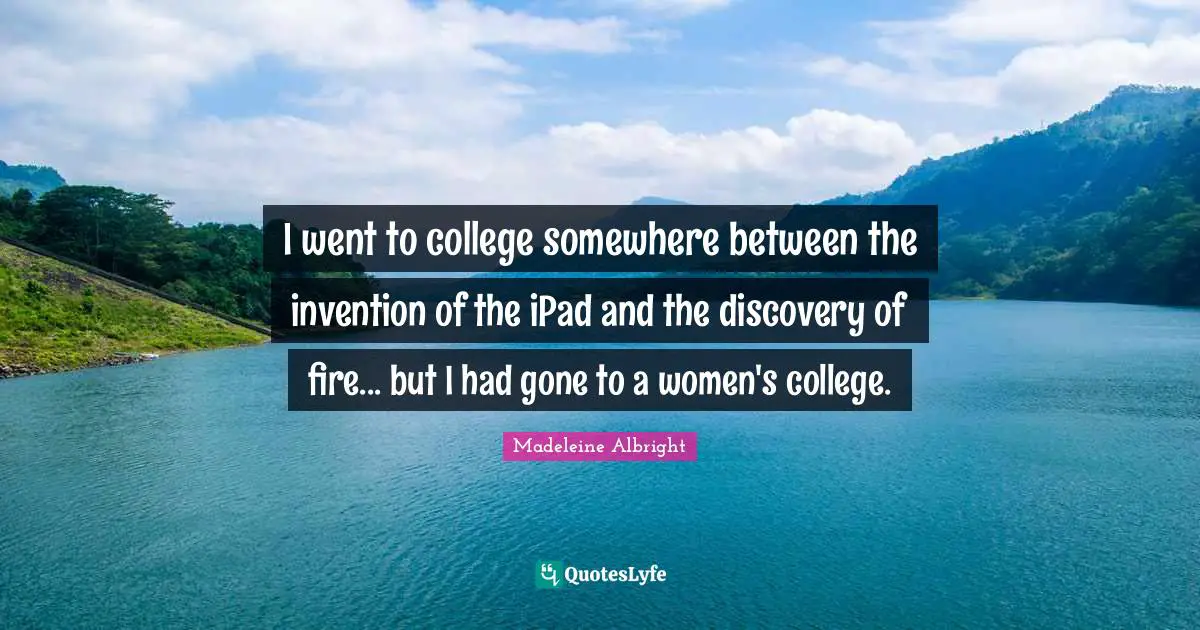 I went to college somewhere between the invention of the iPad and the discovery of fire... but I had gone to a women's college.