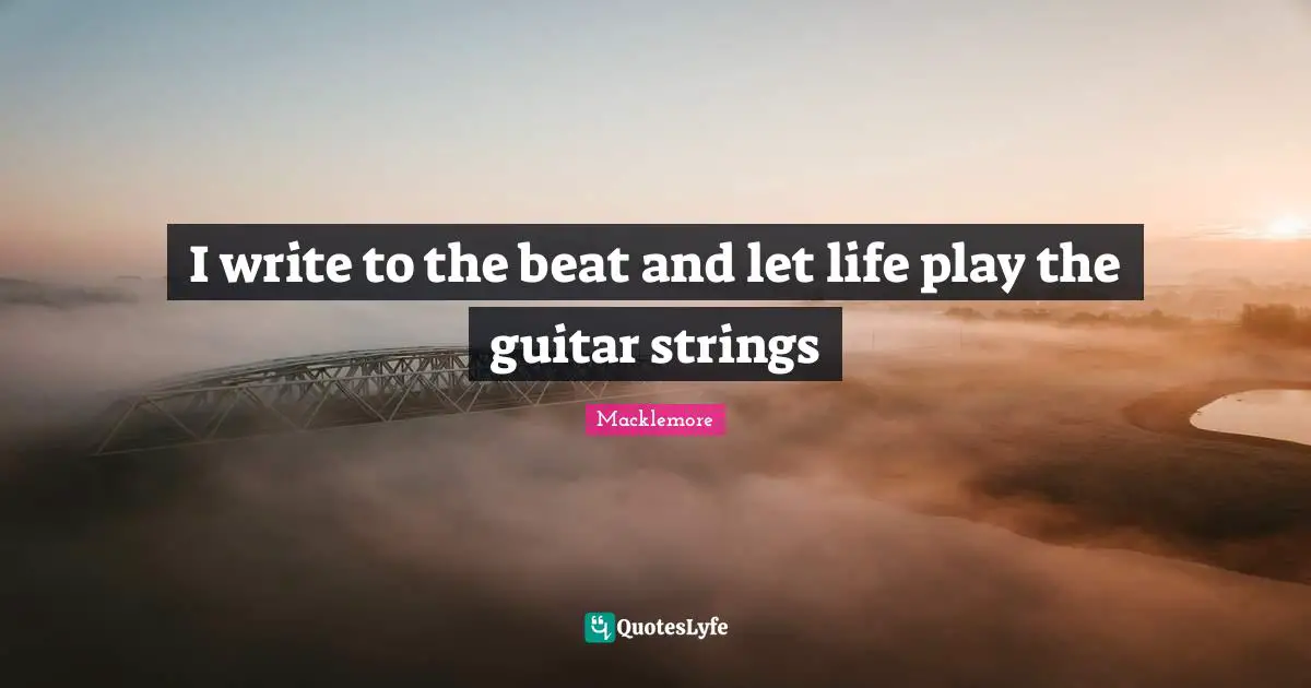 I write to the beat and let life play the guitar strings