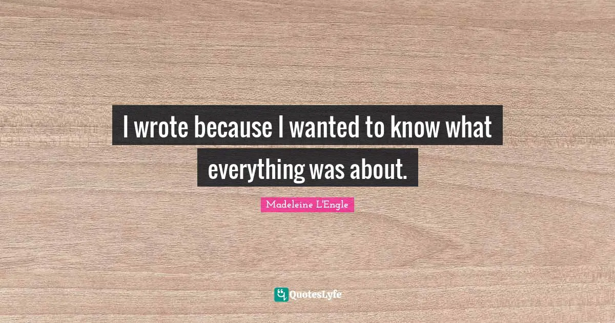 I wrote because I wanted to know what everything was about.