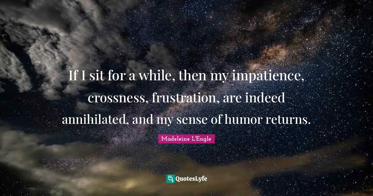 If I sit for a while, then my impatience, crossness, frustration, are indeed annihilated, and my sense of humor returns.