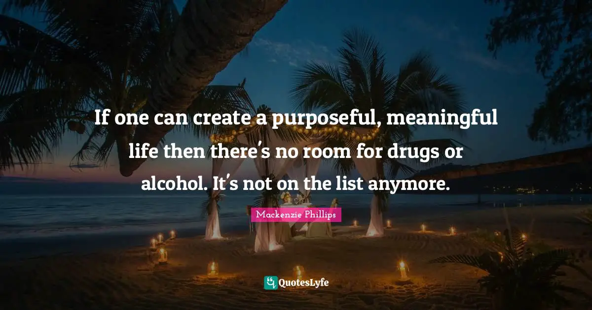 If one can create a purposeful, meaningful life then there's no room for drugs or alcohol. It's not on the list anymore.