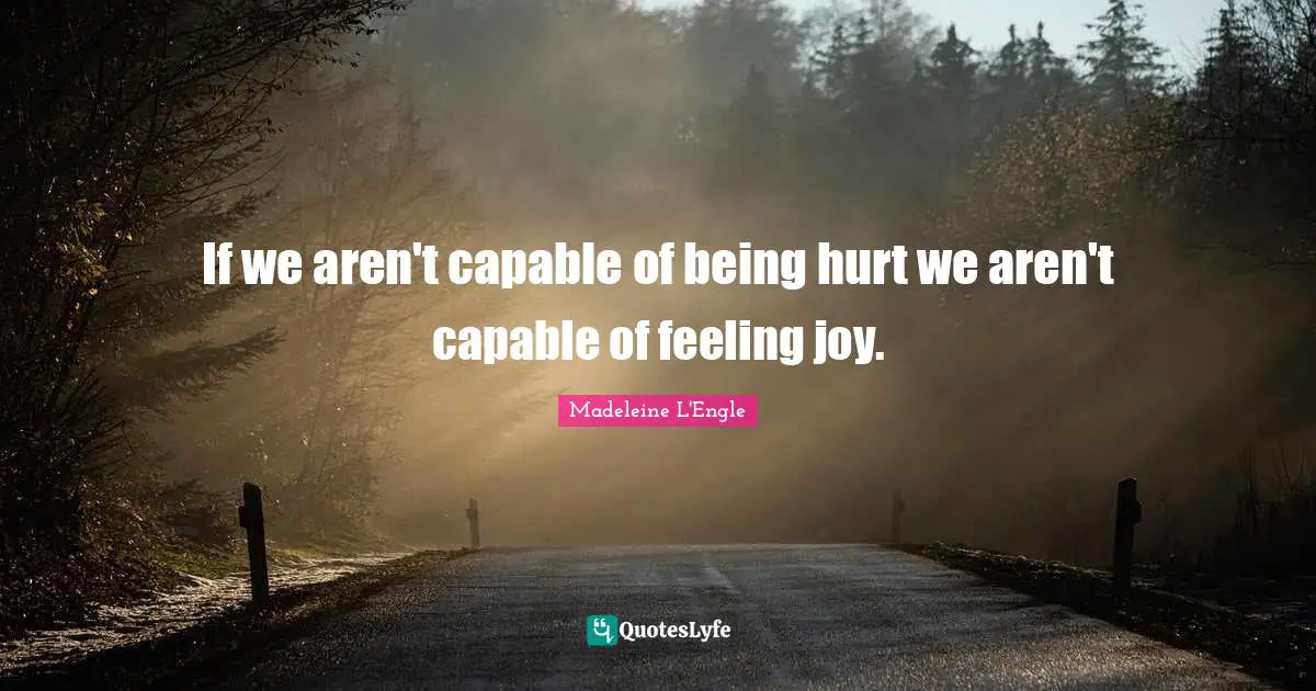 If we aren't capable of being hurt we aren't capable of feeling joy.