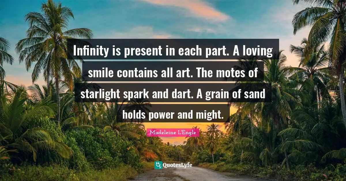 Infinity is present in each part. A loving smile contains all art. The motes of starlight spark and dart. A grain of sand holds power and might.