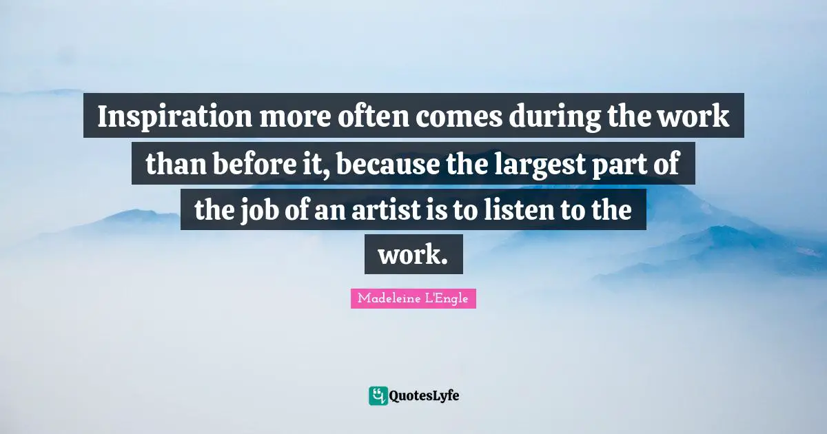 Inspiration more often comes during the work than before it, because the largest part of the job of an artist is to listen to the work.