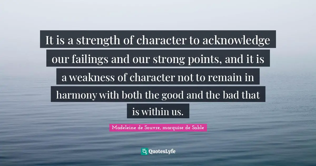 It is a strength of character to acknowledge our failings and our strong points, and it is a weakness of character not to remain in harmony with both the good and the bad that is within us.
