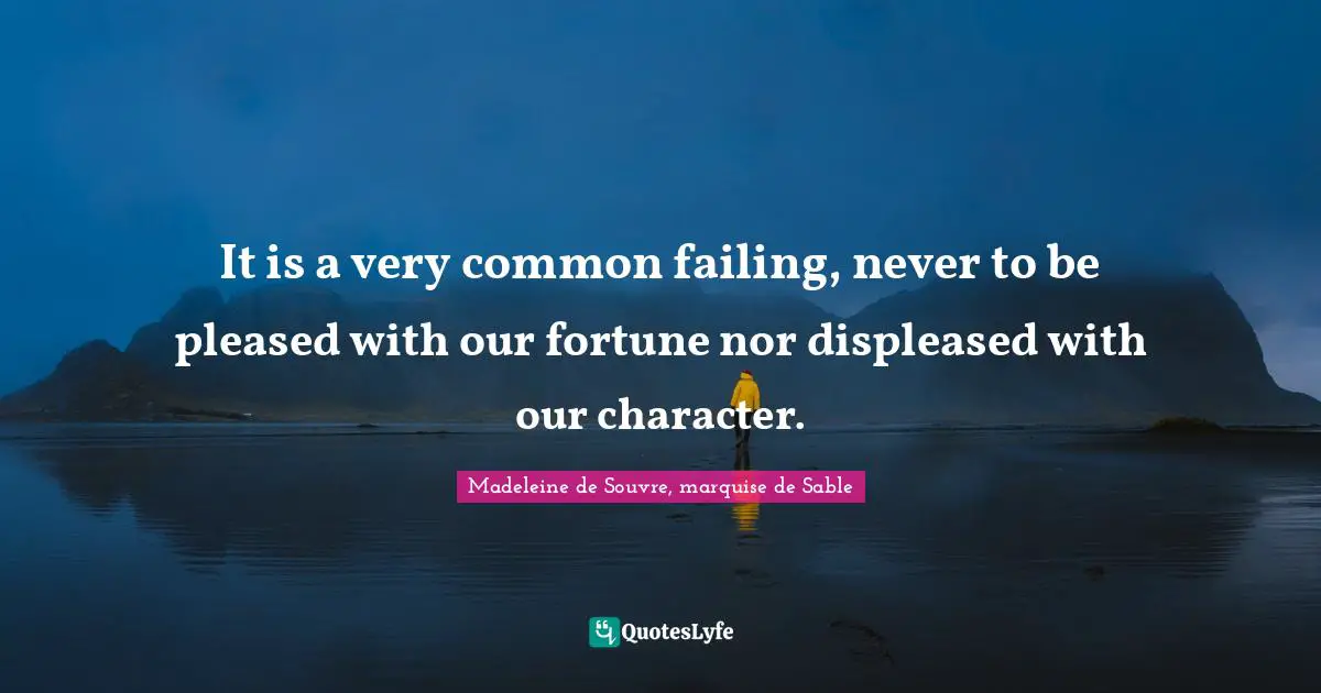 It is a very common failing, never to be pleased with our fortune nor displeased with our character.