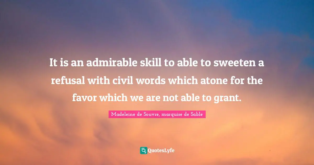 It is an admirable skill to able to sweeten a refusal with civil words which atone for the favor which we are not able to grant.