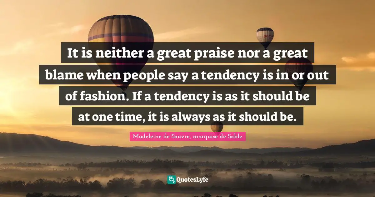 It is neither a great praise nor a great blame when people say a tendency is in or out of fashion. If a tendency is as it should be at one time, it is always as it should be.