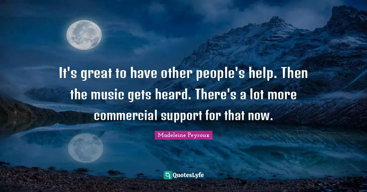 It's great to have other people's help. Then the music gets heard. There's a lot more commercial support for that now.