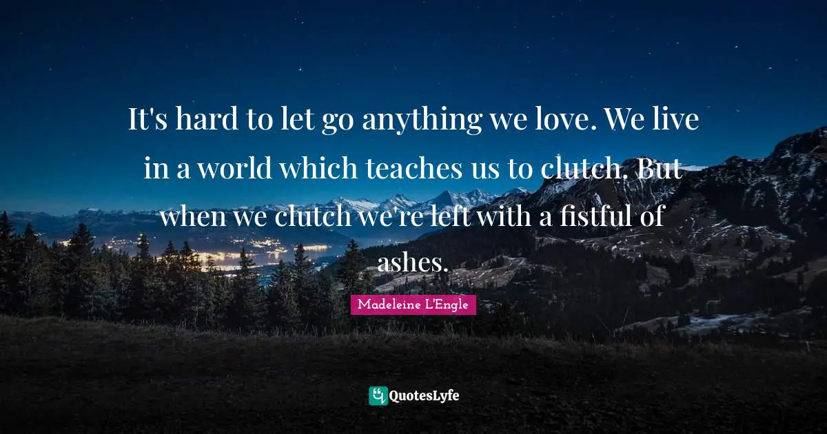It's hard to let go anything we love. We live in a world which teaches us to clutch. But when we clutch we're left with a fistful of ashes.