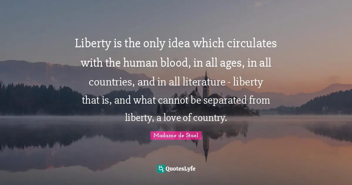 Liberty is the only idea which circulates with the human blood, in all ages, in all countries, and in all literature - liberty that is, and what cannot be separated from liberty, a love of country.