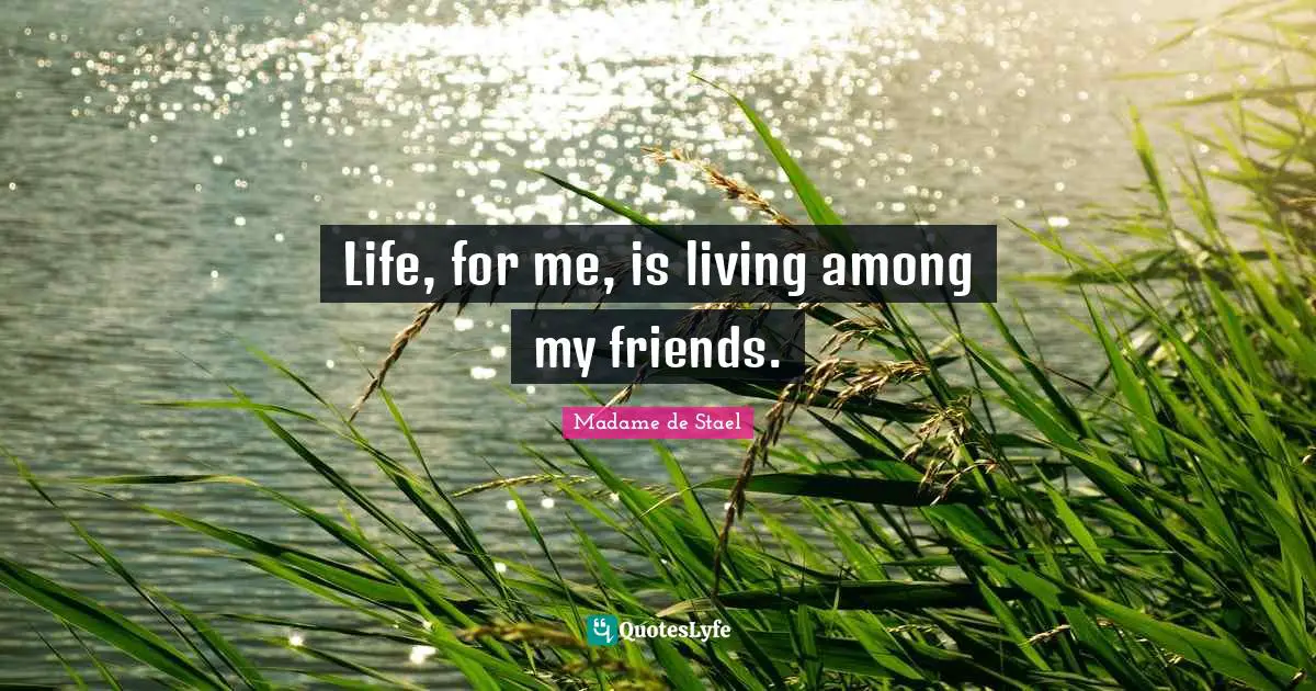 Life, for me, is living among my friends.