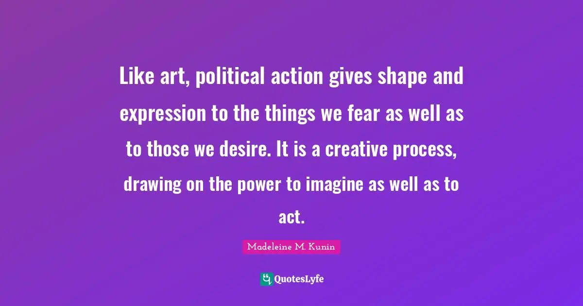Like art, political action gives shape and expression to the things we fear as well as to those we desire. It is a creative process, drawing on the power to imagine as well as to act.