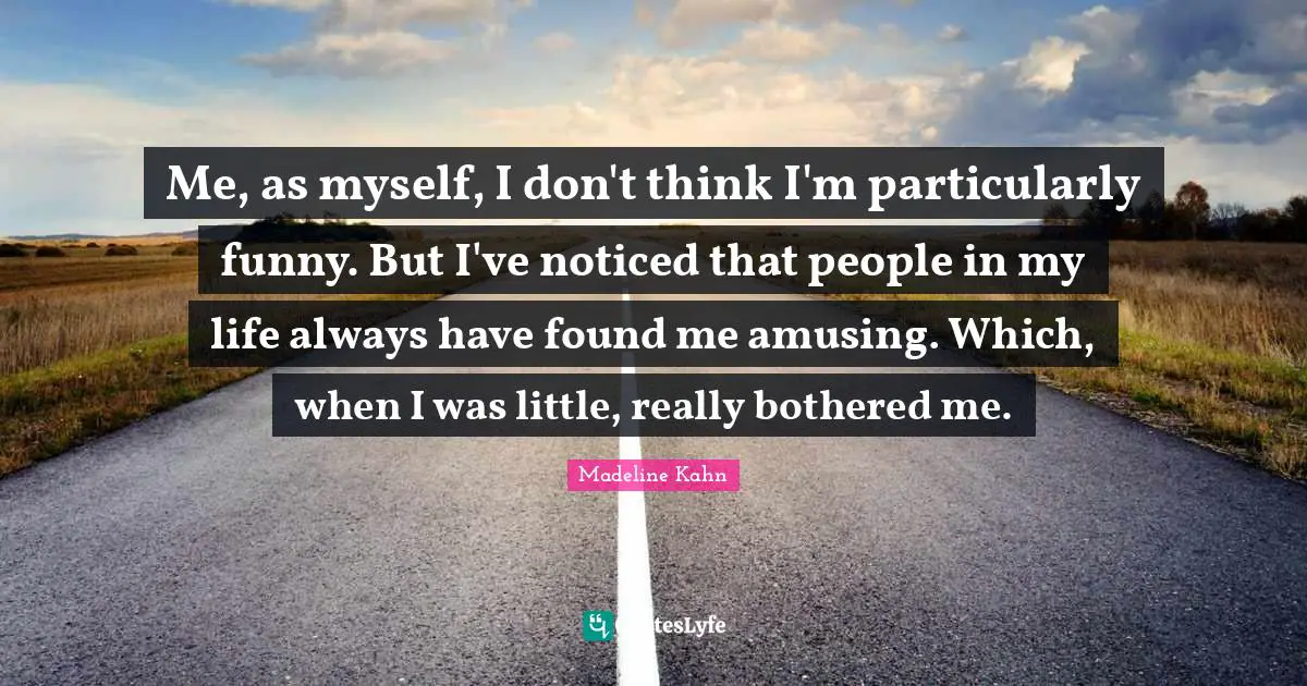Me, as myself, I don't think I'm particularly funny. But I've noticed that people in my life always have found me amusing. Which, when I was little, really bothered me.
