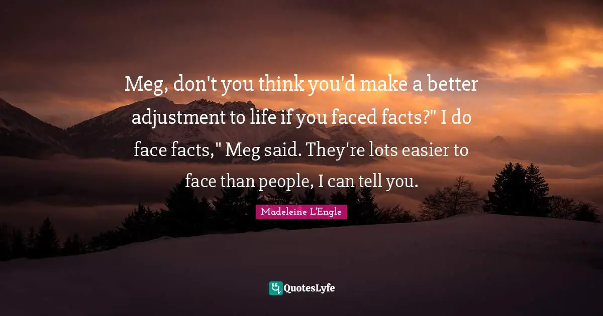 Meg, don't you think you'd make a better adjustment to life if you faced facts?" I do face facts," Meg said. They're lots easier to face than people, I can tell you.