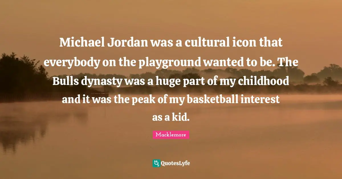 Michael Jordan was a cultural icon that everybody on the playground wanted to be. The Bulls dynasty was a huge part of my childhood and it was the peak of my basketball interest as a kid.