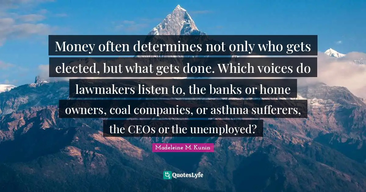Money often determines not only who gets elected, but what gets done. Which voices do lawmakers listen to, the banks or home owners, coal companies, or asthma sufferers, the CEOs or the unemployed?