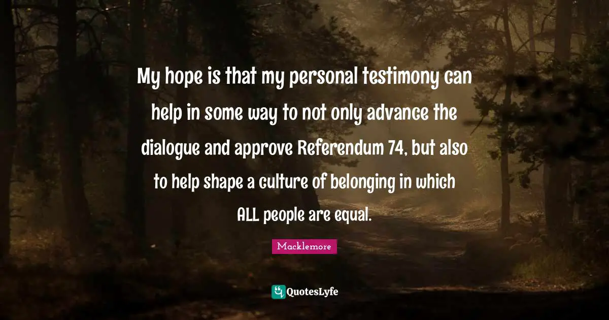 My hope is that my personal testimony can help in some way to not only advance the dialogue and approve Referendum 74, but also to help shape a culture of belonging in which ALL people are equal.