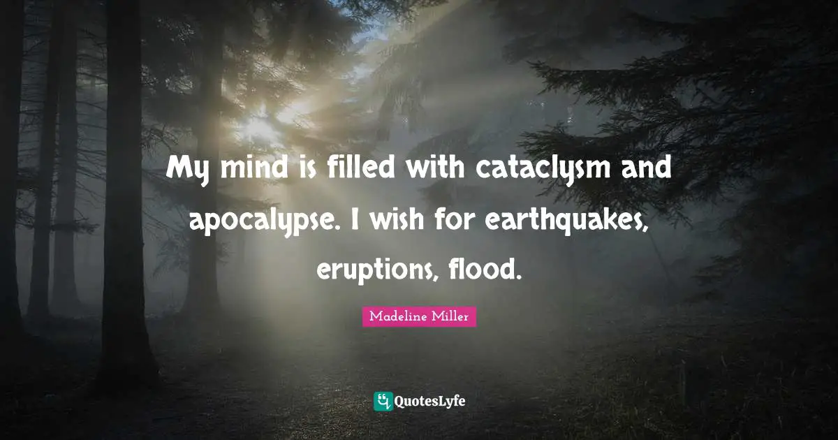 My mind is filled with cataclysm and apocalypse. I wish for earthquakes, eruptions, flood.