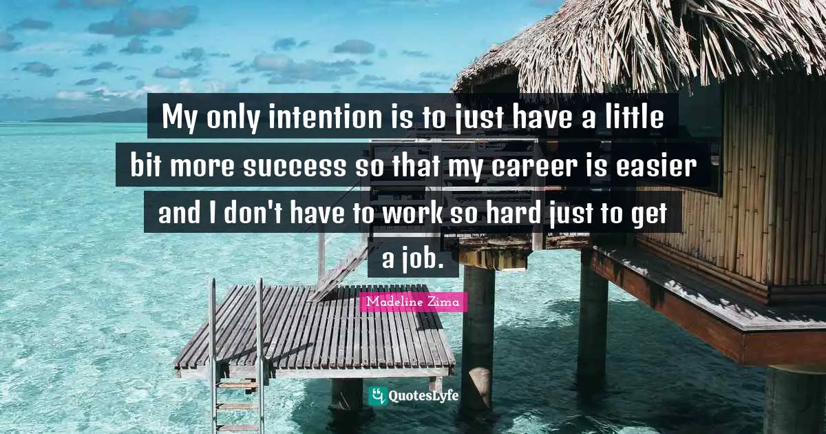 My only intention is to just have a little bit more success so that my career is easier and I don't have to work so hard just to get a job.