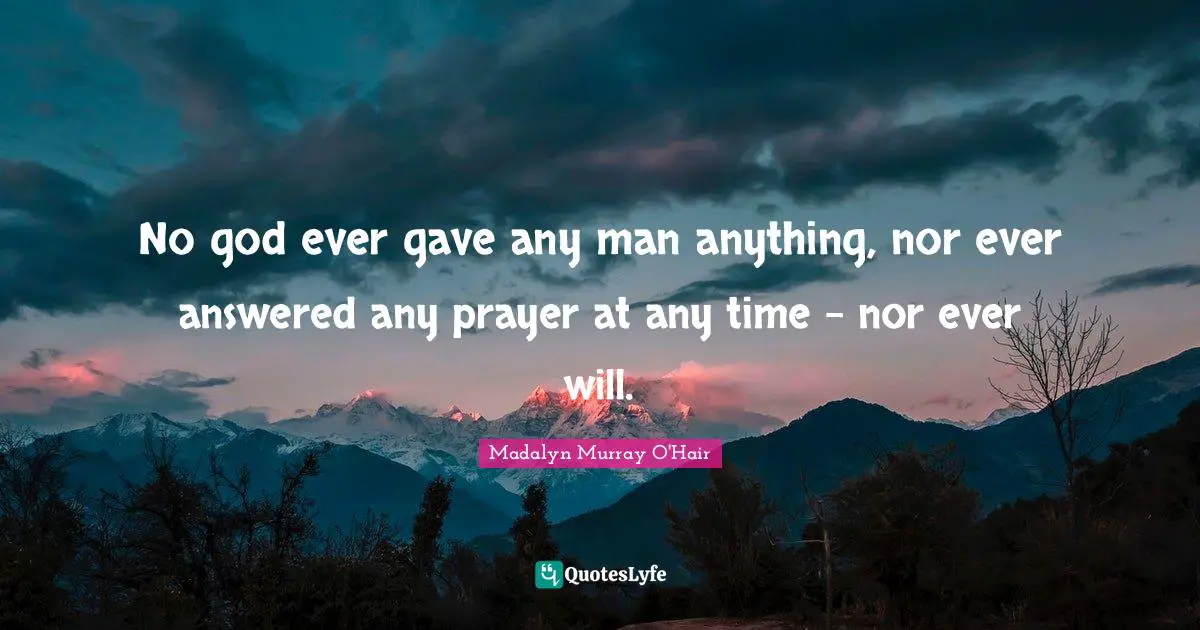 No god ever gave any man anything, nor ever answered any prayer at any time - nor ever will.