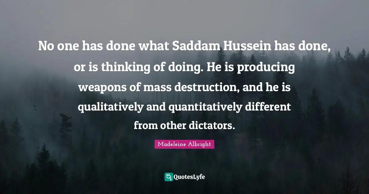 Madeleine Albright Quotes: "No one has done what Saddam Hussein has done, or is thinking of doing. He is producing weapons of mass destruction, and he is qualitatively and quantitatively different from other dictators."
