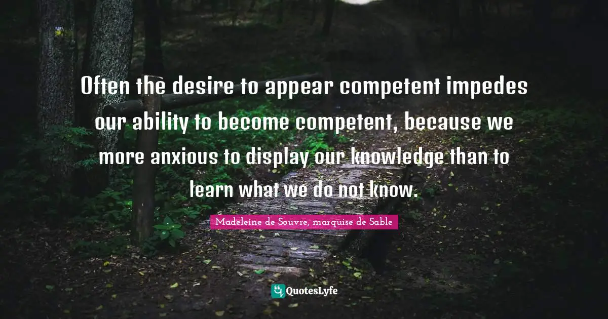 Often the desire to appear competent impedes our ability to become competent, because we more anxious to display our knowledge than to learn what we do not know.