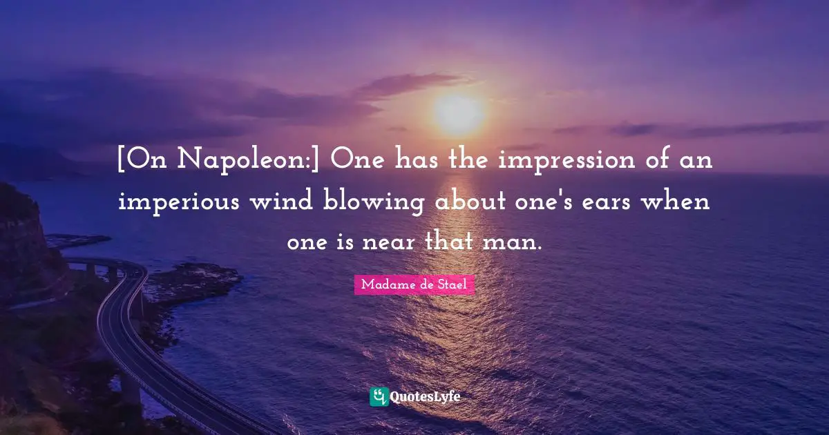 [On Napoleon:] One has the impression of an imperious wind blowing about one's ears when one is near that man.
