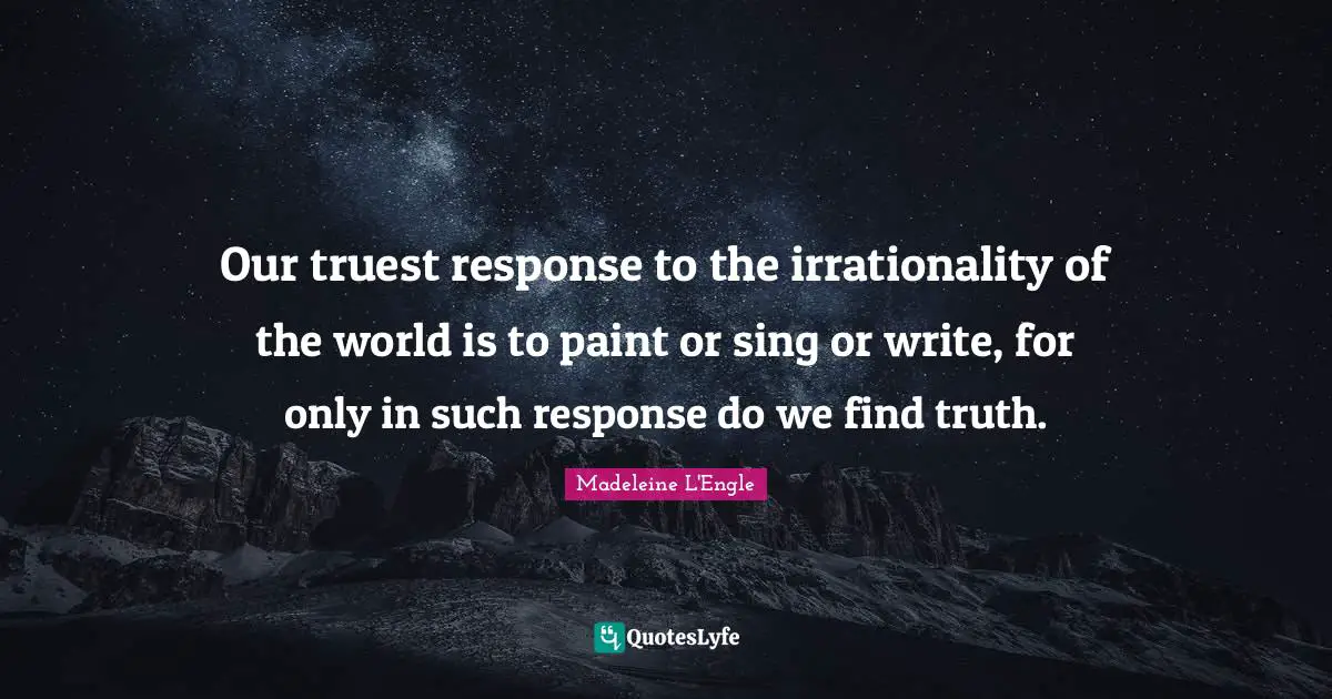 Our truest response to the irrationality of the world is to paint or sing or write, for only in such response do we find truth.