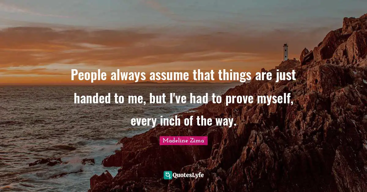 People always assume that things are just handed to me, but I've had to prove myself, every inch of the way.