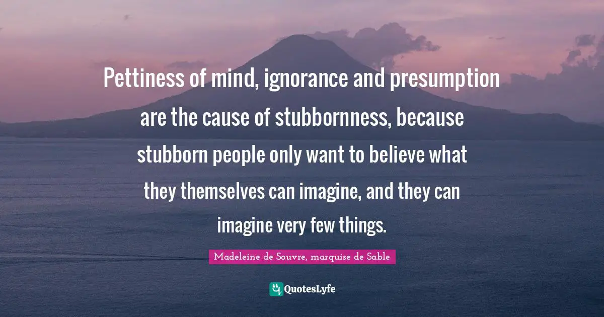 Pettiness of mind, ignorance and presumption are the cause of stubbornness, because stubborn people only want to believe what they themselves can imagine, and they can imagine very few things.