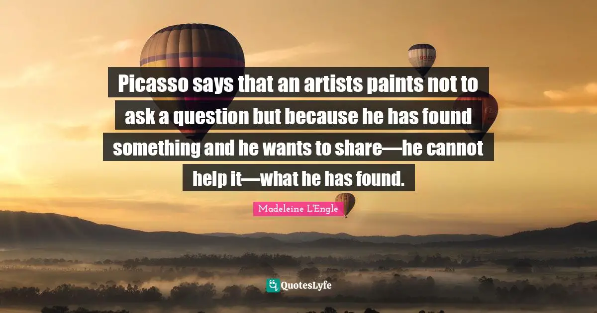 Picasso says that an artists paints not to ask a question but because he has found something and he wants to share—he cannot help it—what he has found.