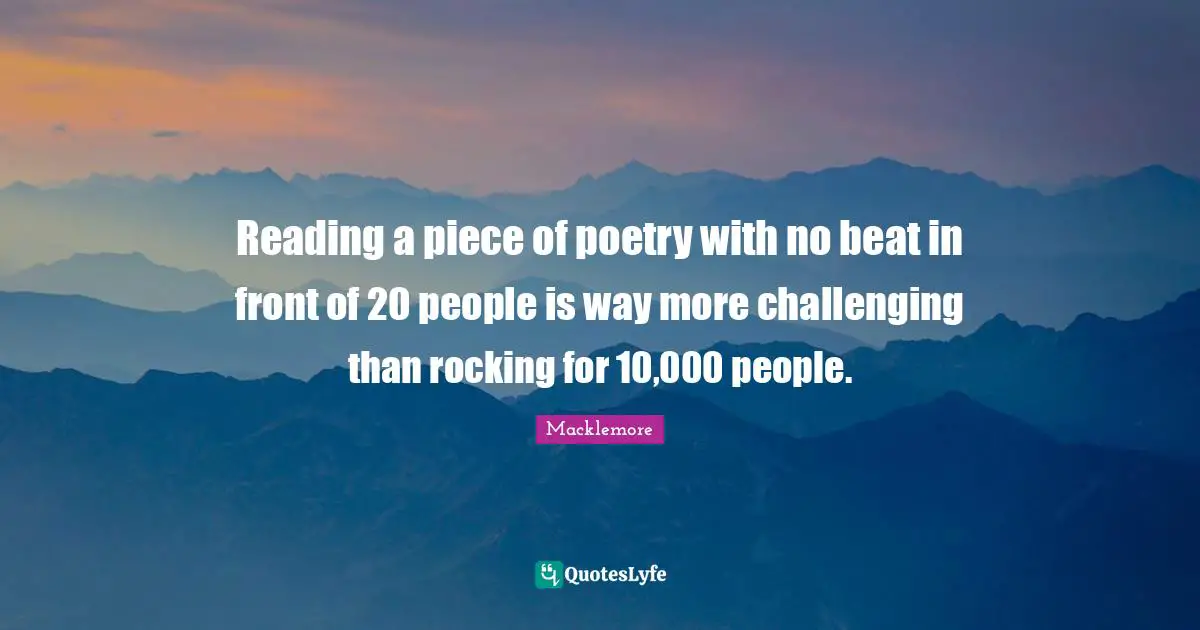 Reading a piece of poetry with no beat in front of 20 people is way more challenging than rocking for 10,000 people.