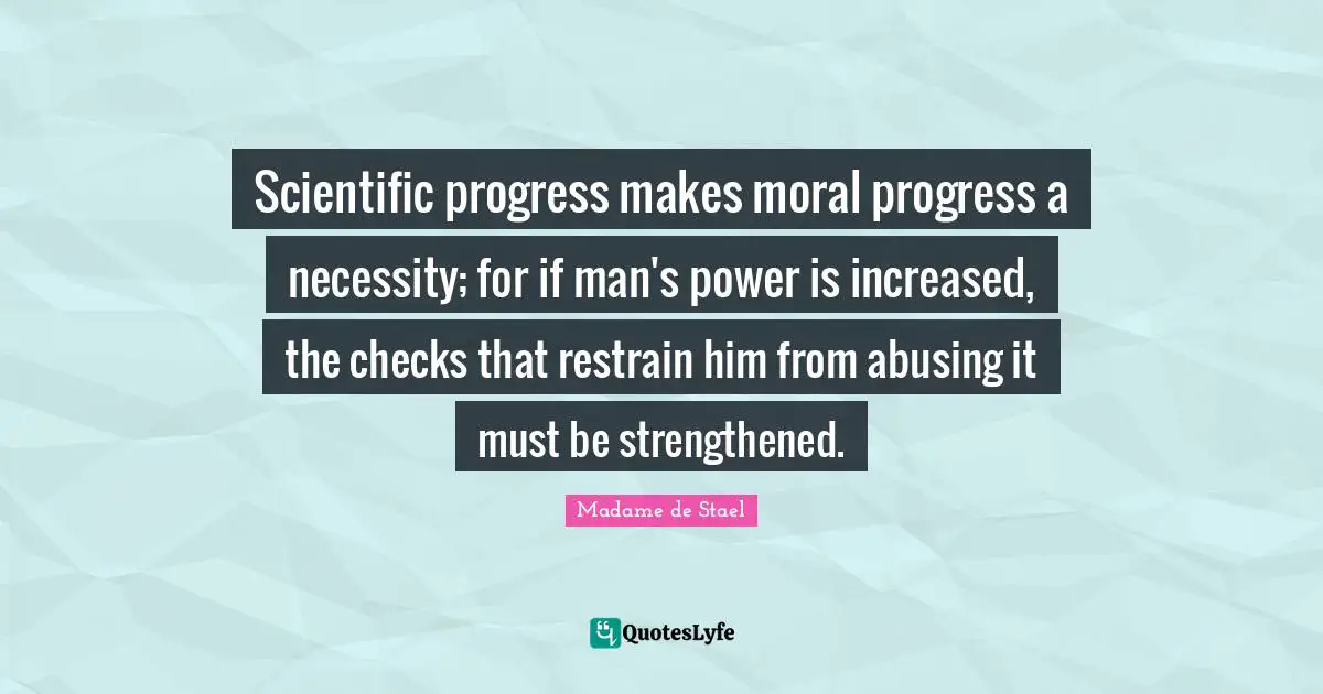 Madame De Stael Quotes: "Scientific progress makes moral progress a necessity; for if man's power is increased, the checks that restrain him from abusing it must be strengthened."