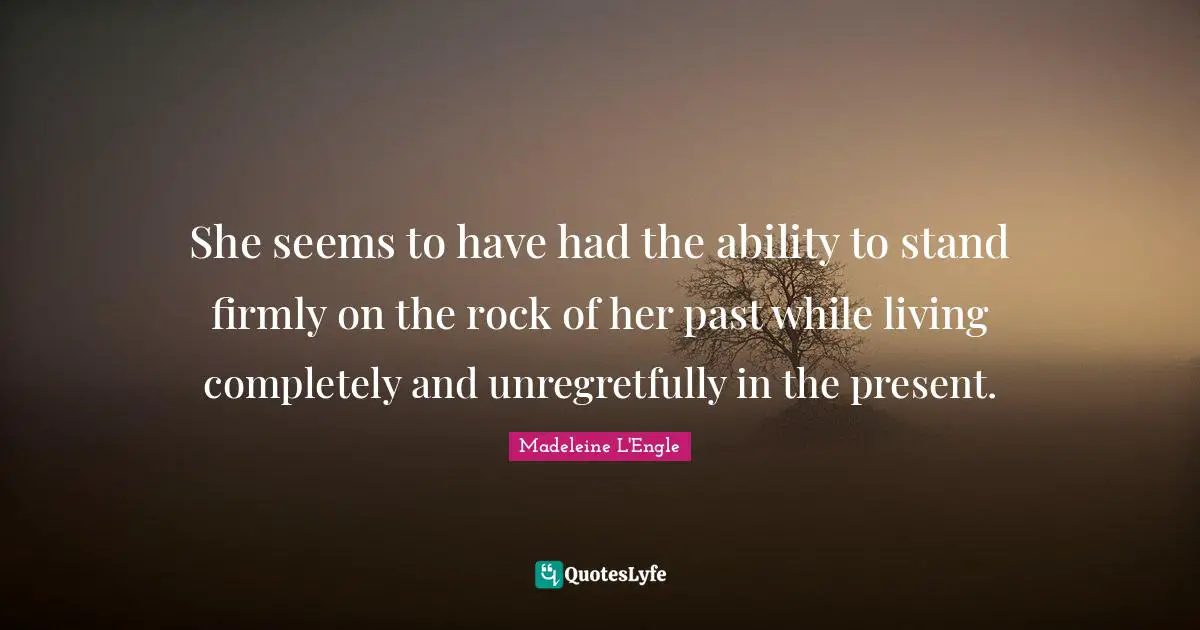 She seems to have had the ability to stand firmly on the rock of her past while living completely and unregretfully in the present.