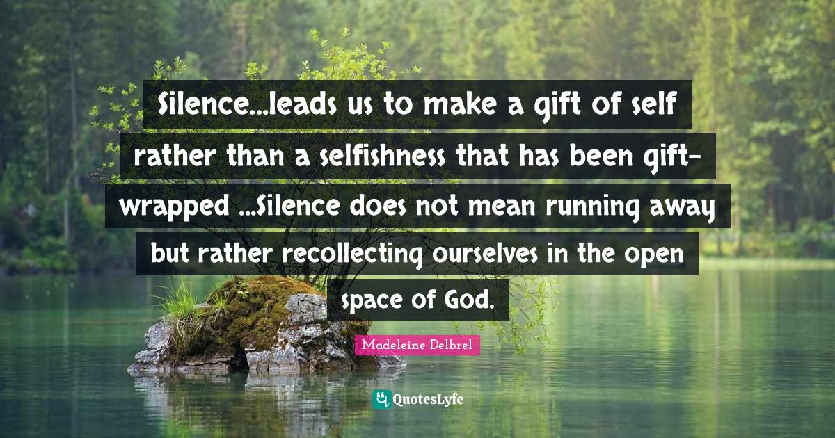 Selfishness Quotes: "Silence...leads us to make a gift of self rather than a selfishness that has been gift-wrapped ...Silence does not mean running away but rather recollecting ourselves in the open space of God."