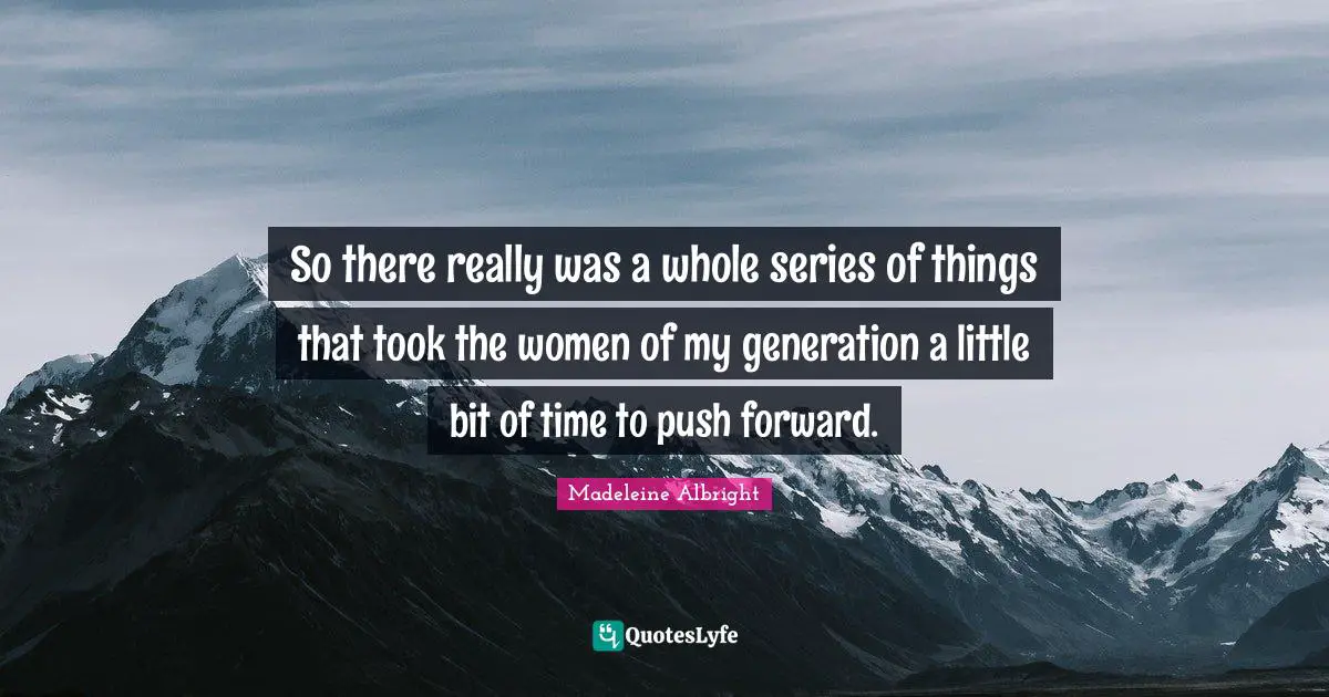 So there really was a whole series of things that took the women of my generation a little bit of time to push forward.