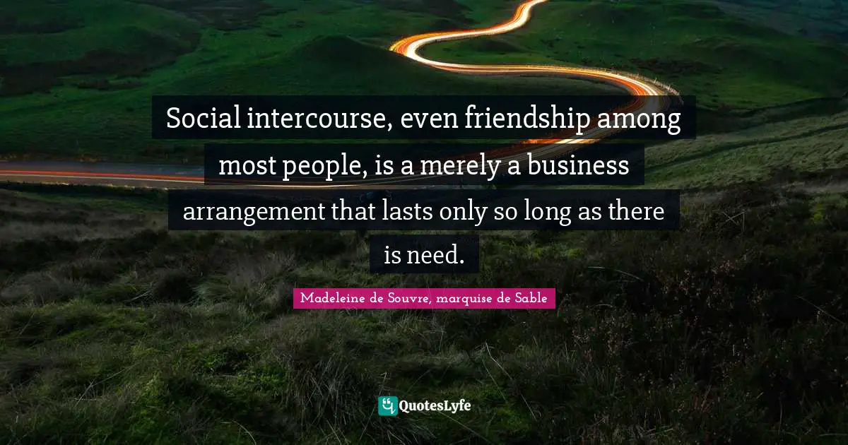 Social intercourse, even friendship among most people, is a merely a business arrangement that lasts only so long as there is need.