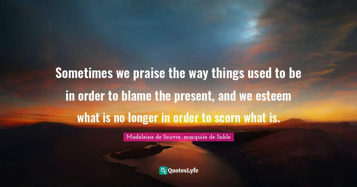Sometimes we praise the way things used to be in order to blame the present, and we esteem what is no longer in order to scorn what is.