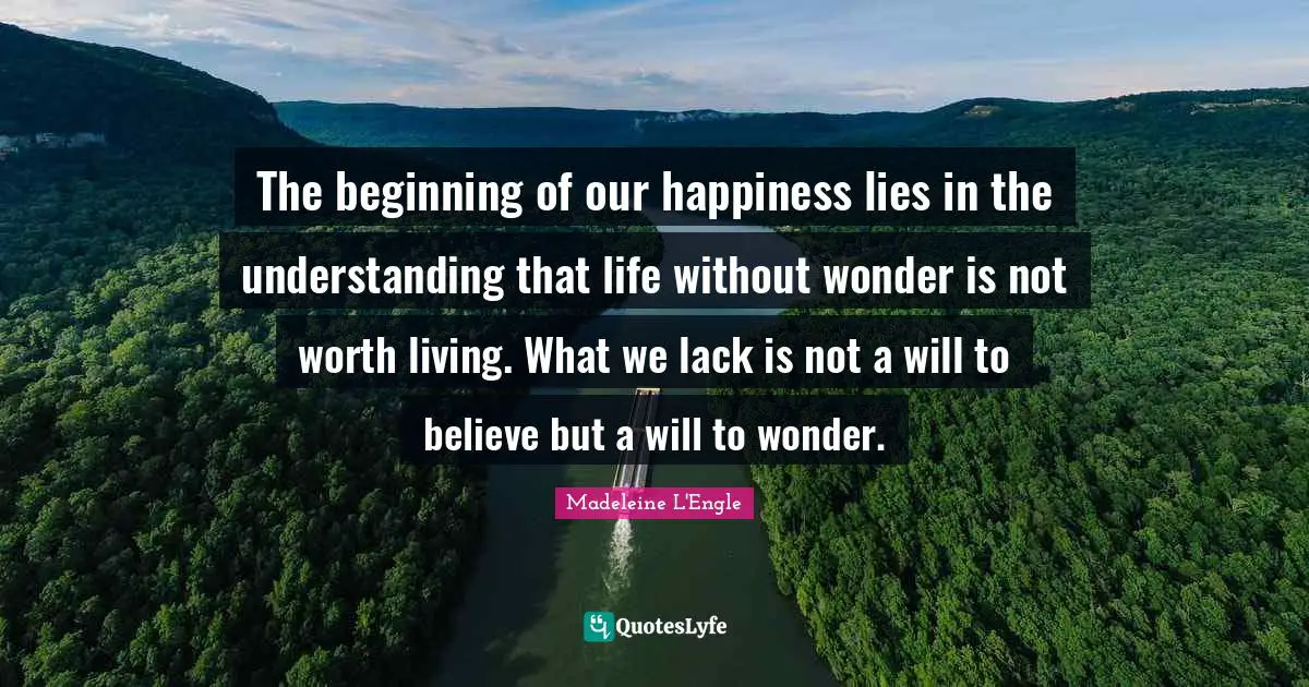 The beginning of our happiness lies in the understanding that life without wonder is not worth living. What we lack is not a will to believe but a will to wonder.