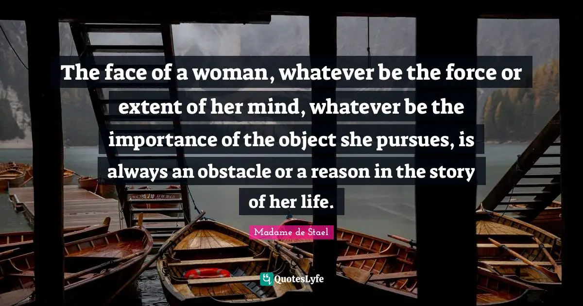 The face of a woman, whatever be the force or extent of her mind, whatever be the importance of the object she pursues, is always an obstacle or a reason in the story of her life.