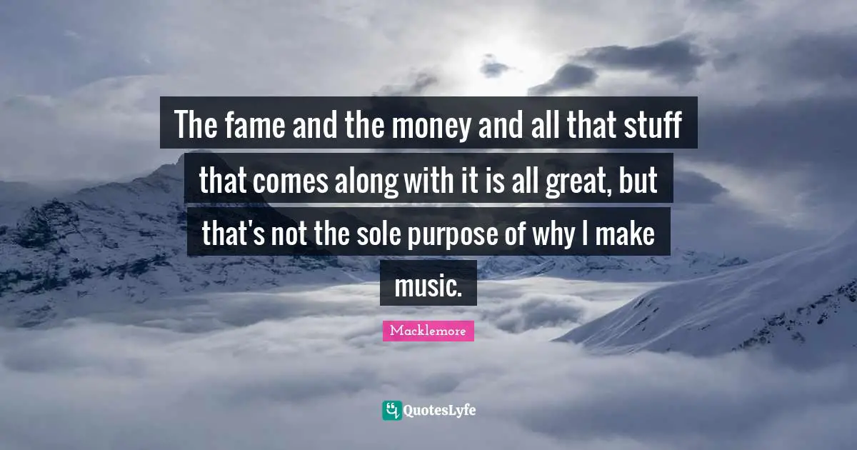 The fame and the money and all that stuff that comes along with it is all great, but that's not the sole purpose of why I make music.