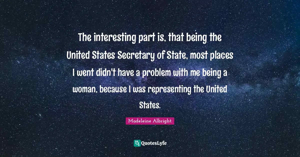 The interesting part is, that being the United States Secretary of State, most places I went didn't have a problem with me being a woman, because I was representing the United States.