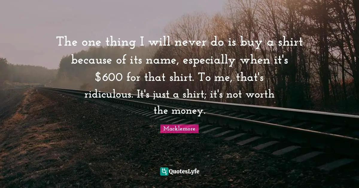 The one thing I will never do is buy a shirt because of its name, especially when it's $600 for that shirt. To me, that's ridiculous. It's just a shirt; it's not worth the money.