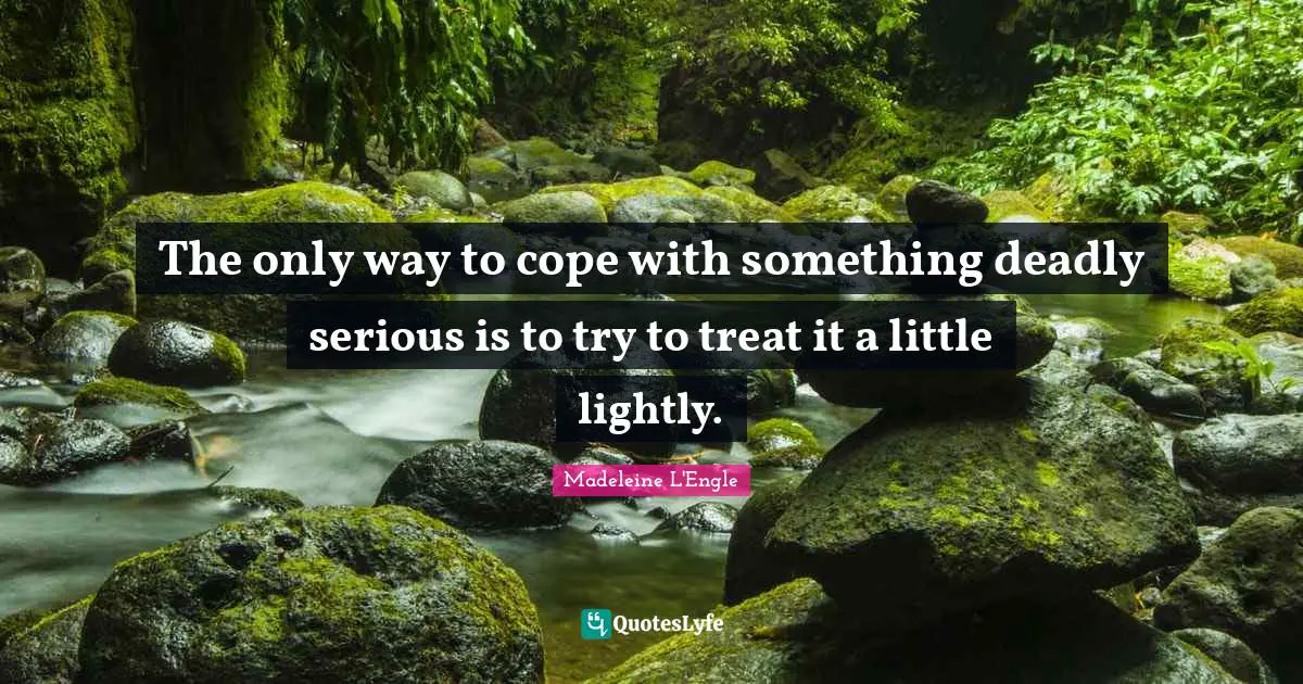 The only way to cope with something deadly serious is to try to treat it a little lightly.